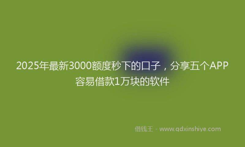 2025年最新3000额度秒下的口子，分享五个APP容易借款1万块的软件