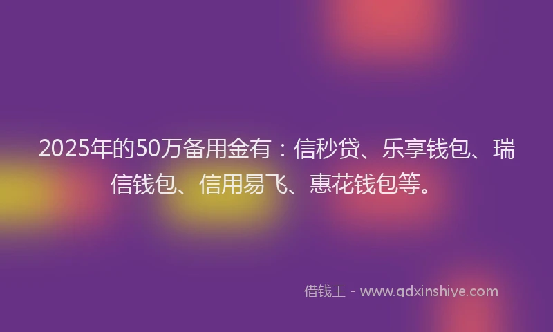 2025年的50万备用金有：信秒贷、乐享钱包、瑞信钱包、信用易飞、惠花钱包等。