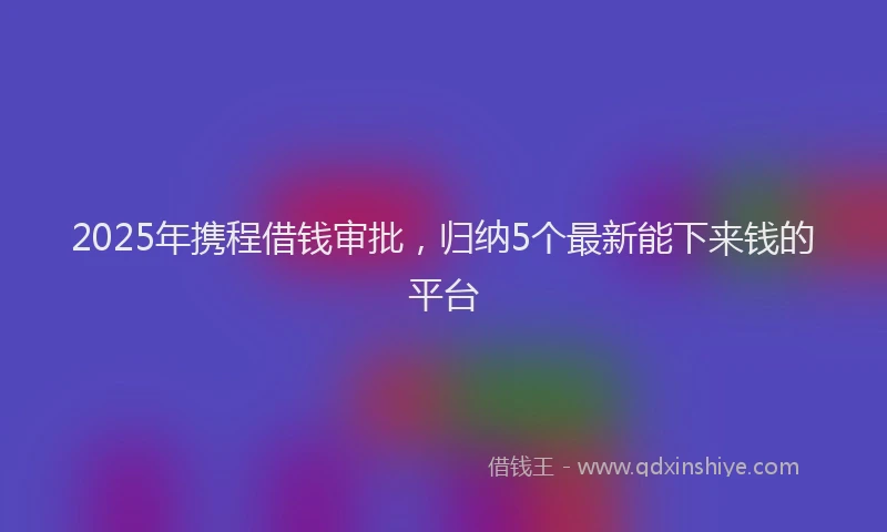 2025年携程借钱审批，归纳5个最新能下来钱的平台