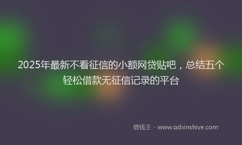 2025年最新不看征信的小额网贷贴吧，总结五个轻松借款无征信记录的平台