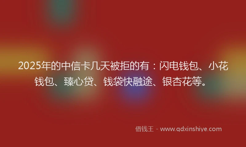 2025年的中信卡几天被拒的有：闪电钱包、小花钱包、臻心贷、钱袋快融途、银杏花等。