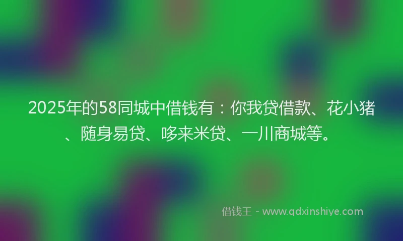 2025年的58同城中借钱有：你我贷借款、花小猪、随身易贷、哆来米贷、一川商城等。