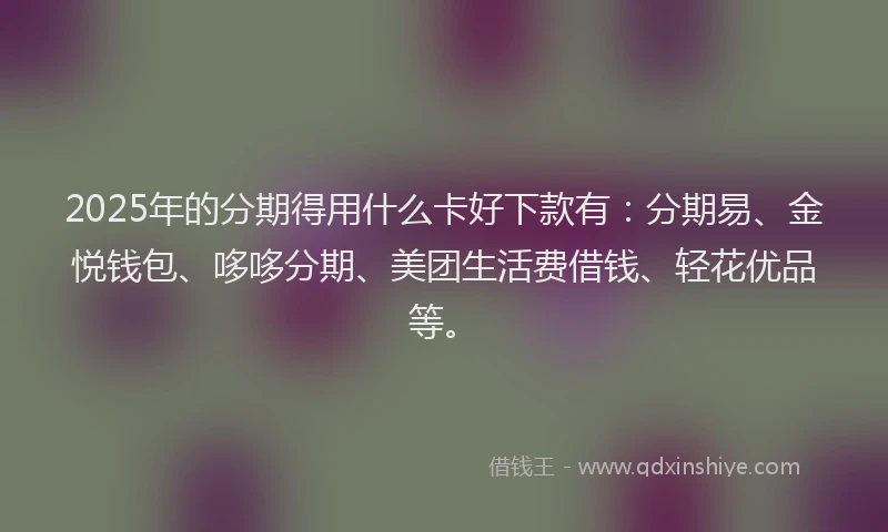 2025年的分期得用什么卡好下款有：分期易、金悦钱包、哆哆分期、美团生活费借钱、轻花优品等。