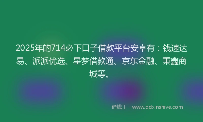 2025年的714必下口子借款平台安卓有：钱速达易、派派优选、星梦借款通、京东金融、秉鑫商城等。