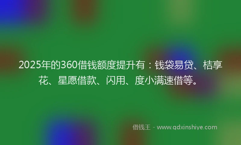2025年的360借钱额度提升有：钱袋易贷、桔享花、星愿借款、闪用、度小满速借等。