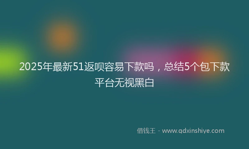 2025年最新51返呗容易下款吗，总结5个包下款平台无视黑白