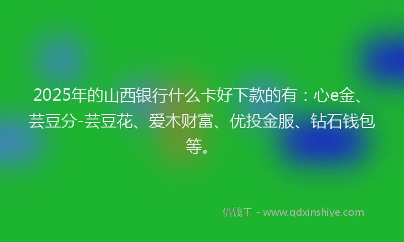 2025年的山西银行什么卡好下款的有：心e金、芸豆分-芸豆花、爱木财富、优投金服、钻石钱包等。