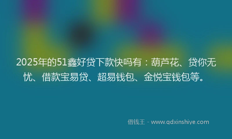 2025年的51鑫好贷下款快吗有：葫芦花、贷你无忧、借款宝易贷、超易钱包、金悦宝钱包等。