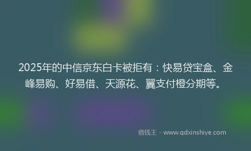 2025年的中信京东白卡被拒有：快易贷宝盒、金峰易购、好易借、天源花、翼支付橙分期等。