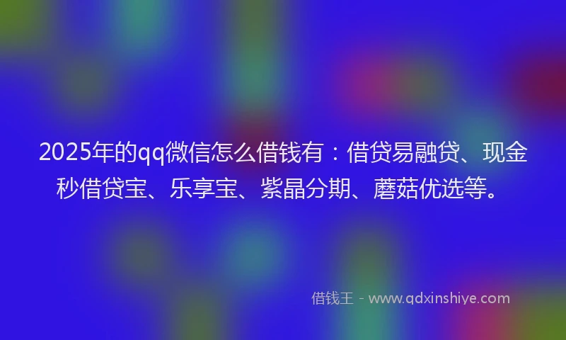 2025年的qq微信怎么借钱有：借贷易融贷、现金秒借贷宝、乐享宝、紫晶分期、蘑菇优选等。