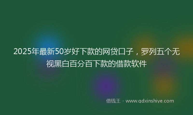 2025年最新50岁好下款的网贷口子，罗列五个无视黑白百分百下款的借款软件