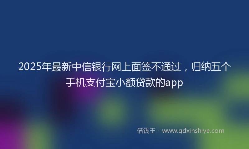 2025年最新中信银行网上面签不通过，归纳五个手机支付宝小额贷款的app