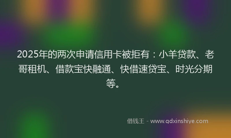2025年的两次申请信用卡被拒有：小羊贷款、老哥租机、借款宝快融通、快借速贷宝、时光分期等。
