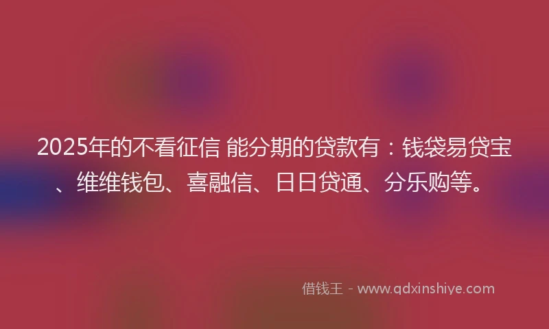 2025年的不看征信 能分期的贷款有：钱袋易贷宝、维维钱包、喜融信、日日贷通、分乐购等。