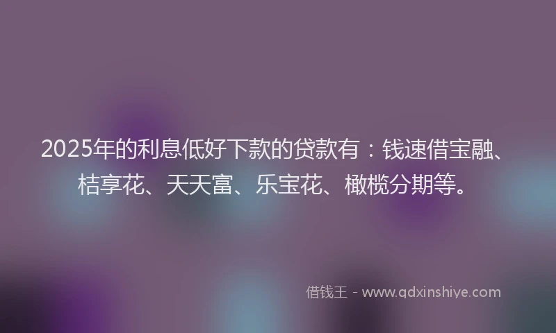 2025年的利息低好下款的贷款有：钱速借宝融、桔享花、天天富、乐宝花、橄榄分期等。