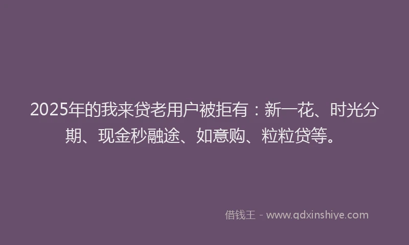 2025年的我来贷老用户被拒有：新一花、时光分期、现金秒融途、如意购、粒粒贷等。