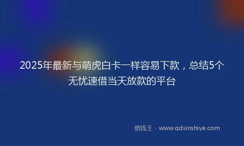 2025年最新与萌虎白卡一样容易下款，总结5个无忧速借当天放款的平台