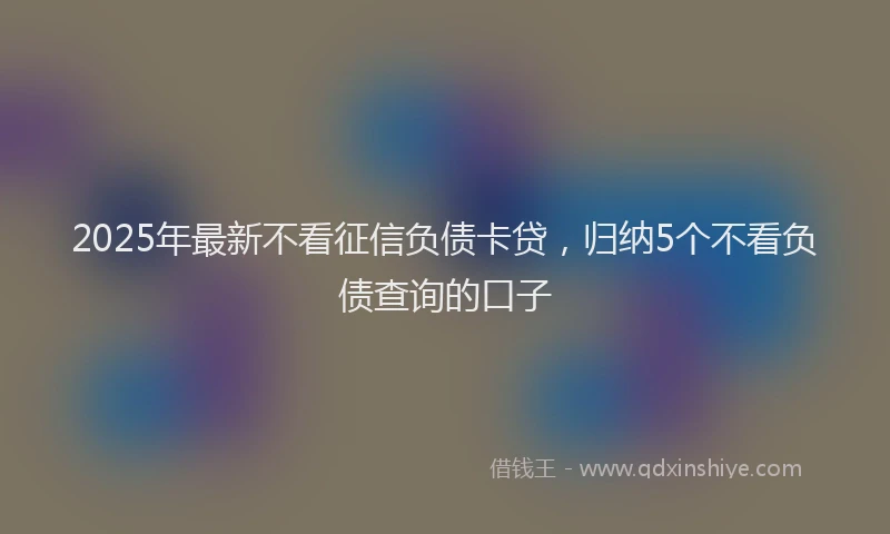 2025年最新不看征信负债卡贷，归纳5个不看负债查询的口子