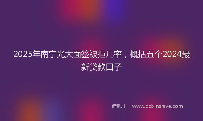 2025年南宁光大面签被拒几率，概括五个2024最新贷款口子