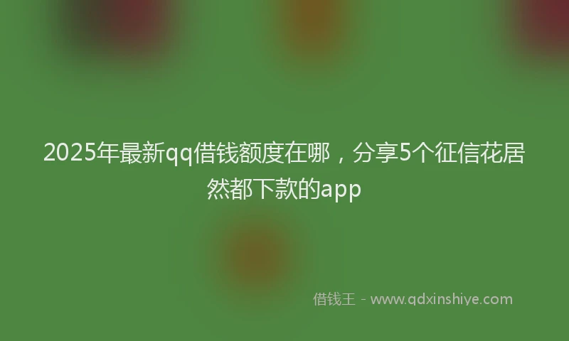 2025年最新qq借钱额度在哪，分享5个征信花居然都下款的app