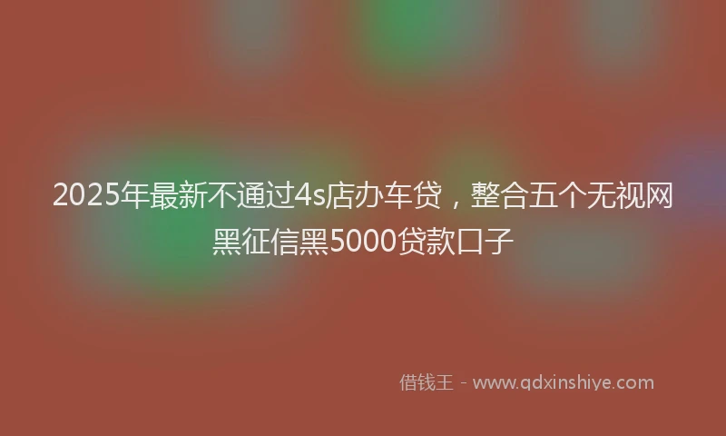 2025年最新不通过4s店办车贷，整合五个无视网黑征信黑5000贷款口子