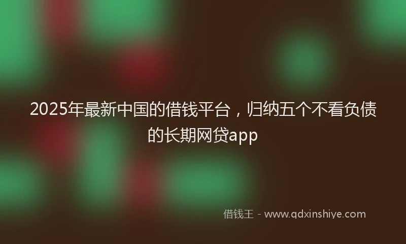 2025年最新中国的借钱平台，归纳五个不看负债的长期网贷app