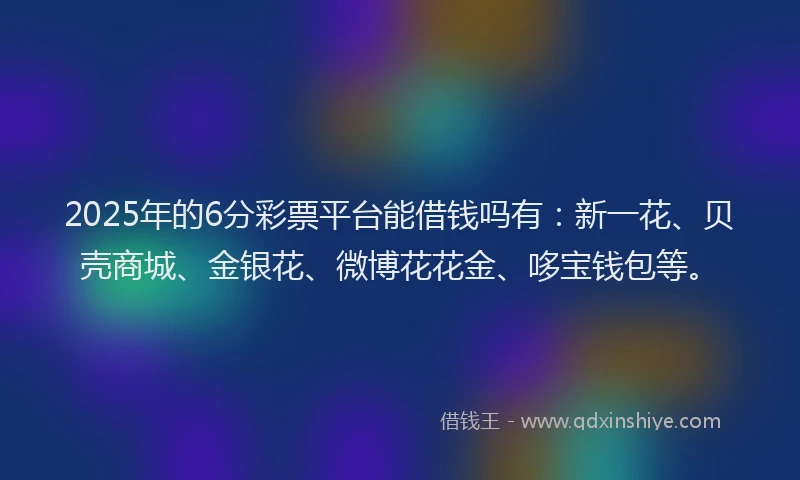 2025年的6分彩票平台能借钱吗有：新一花、贝壳商城、金银花、微博花花金、哆宝钱包等。