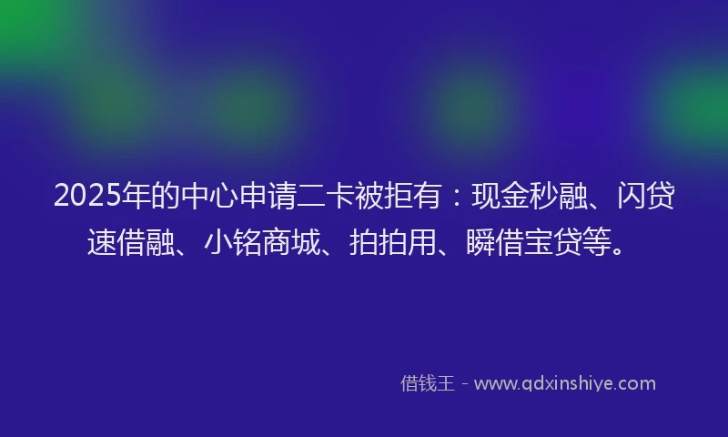 2025年的中心申请二卡被拒有：现金秒融、闪贷速借融、小铭商城、拍拍用、瞬借宝贷等。