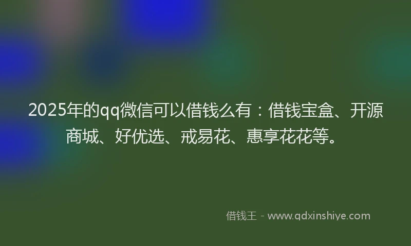 2025年的qq微信可以借钱么有：借钱宝盒、开源商城、好优选、戒易花、惠享花花等。