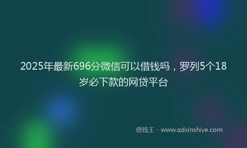 2025年最新696分微信可以借钱吗，罗列5个18岁必下款的网贷平台
