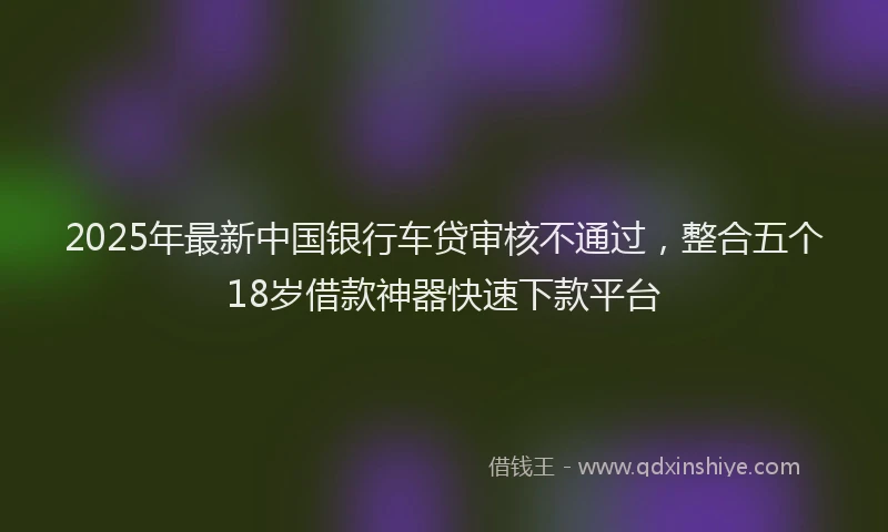 2025年最新中国银行车贷审核不通过，整合五个18岁借款神器快速下款平台