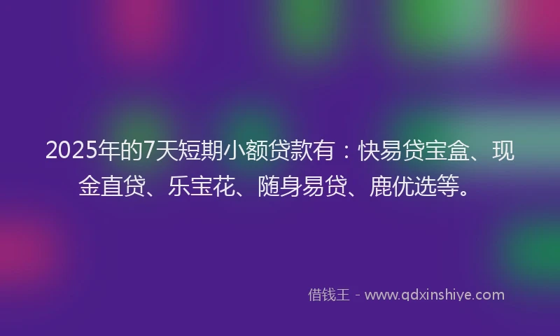 2025年的7天短期小额贷款有：快易贷宝盒、现金直贷、乐宝花、随身易贷、鹿优选等。