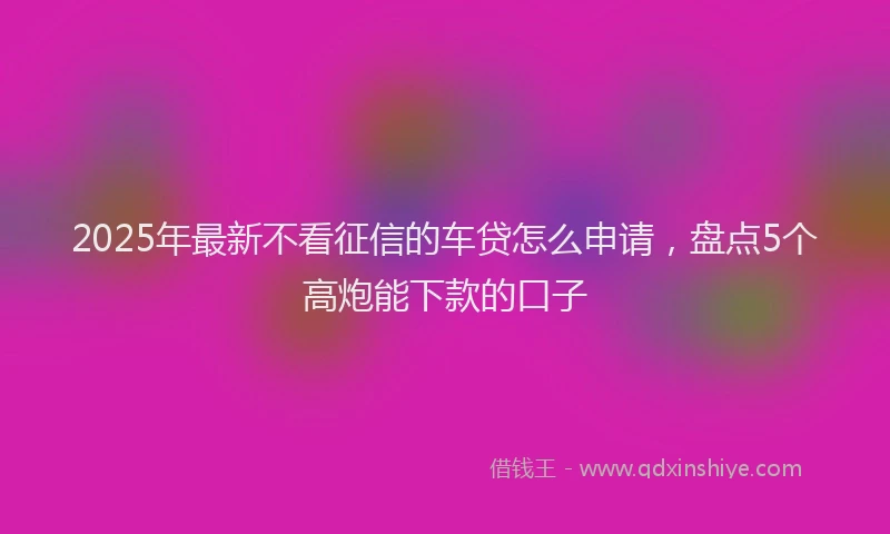 2025年最新不看征信的车贷怎么申请，盘点5个高炮能下款的口子