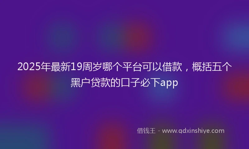 2025年最新19周岁哪个平台可以借款，概括五个黑户贷款的口子必下app