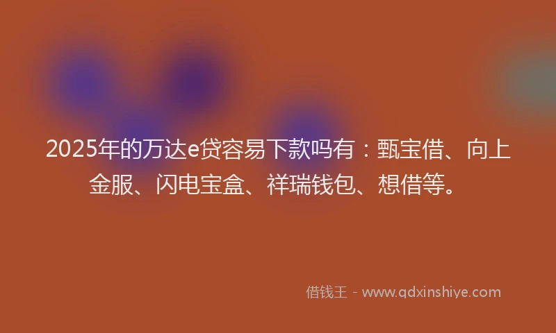 2025年的万达e贷容易下款吗有：甄宝借、向上金服、闪电宝盒、祥瑞钱包、想借等。