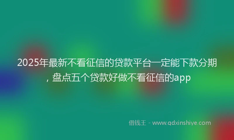 2025年最新不看征信的贷款平台一定能下款分期，盘点五个贷款好做不看征信的app