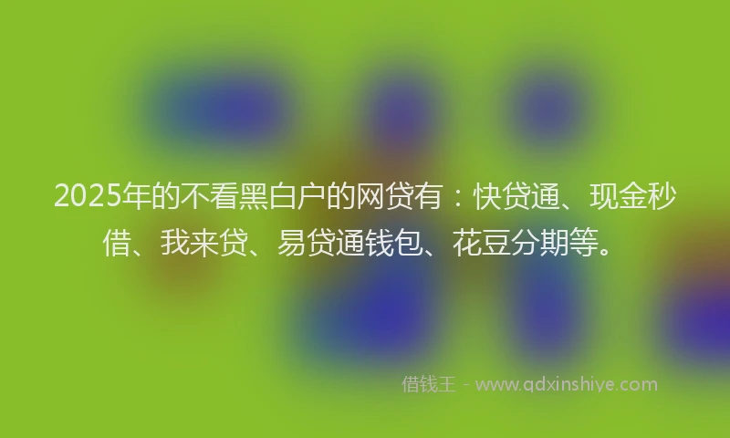 2025年的不看黑白户的网贷有：快贷通、现金秒借、我来贷、易贷通钱包、花豆分期等。