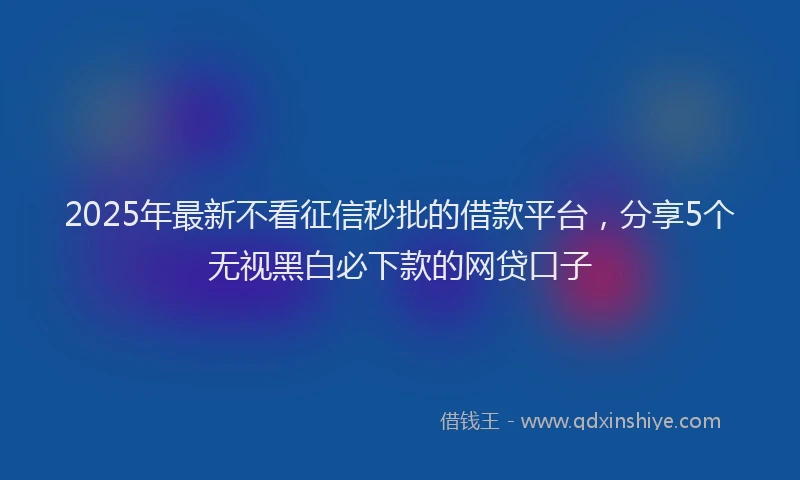2025年最新不看征信秒批的借款平台，分享5个无视黑白必下款的网贷口子