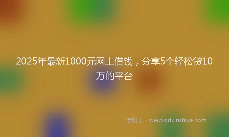 2025年最新1000元网上借钱，分享5个轻松贷10万的平台