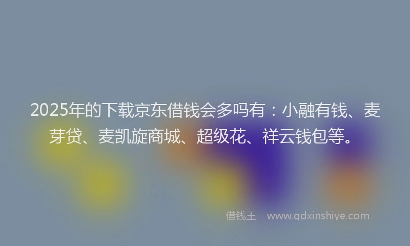 2025年的下载京东借钱会多吗有：小融有钱、麦芽贷、麦凯旋商城、超级花、祥云钱包等。