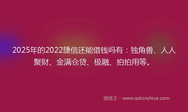 2025年的2022捷信还能借钱吗有：独角兽、人人聚财、金满仓贷、极融、拍拍用等。