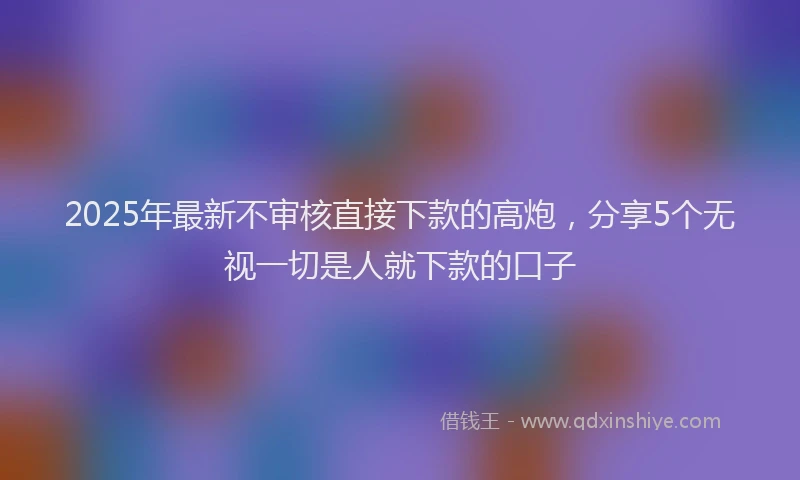2025年最新不审核直接下款的高炮，分享5个无视一切是人就下款的口子