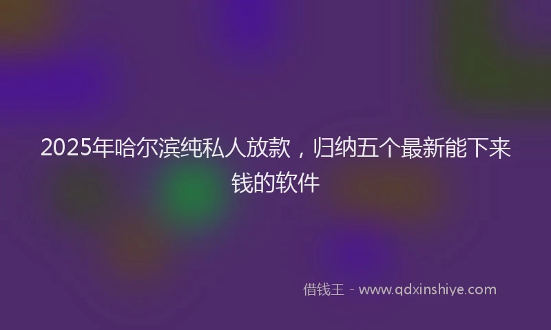 2025年哈尔滨纯私人放款，归纳五个最新能下来钱的软件