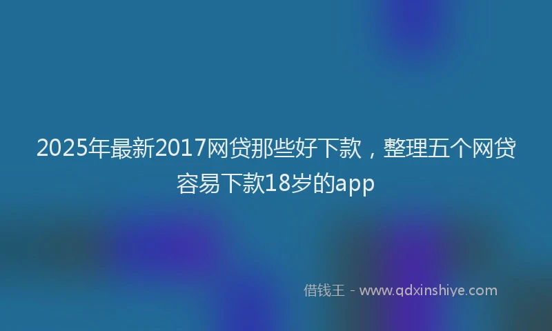 2025年最新2017网贷那些好下款，整理五个网贷容易下款18岁的app