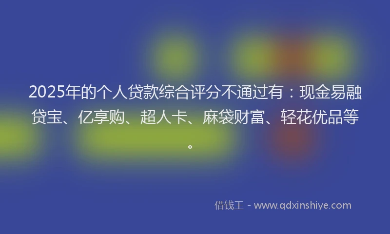 2025年的个人贷款综合评分不通过有：现金易融贷宝、亿享购、超人卡、麻袋财富、轻花优品等。