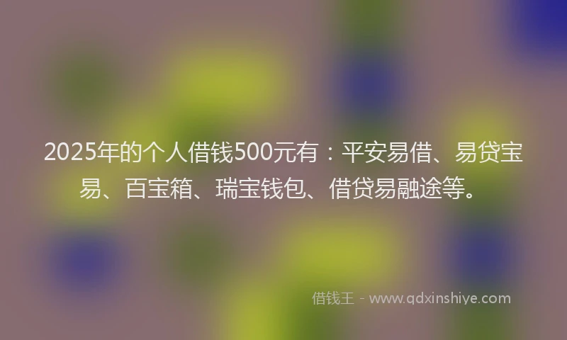 2025年的个人借钱500元有：平安易借、易贷宝易、百宝箱、瑞宝钱包、借贷易融途等。