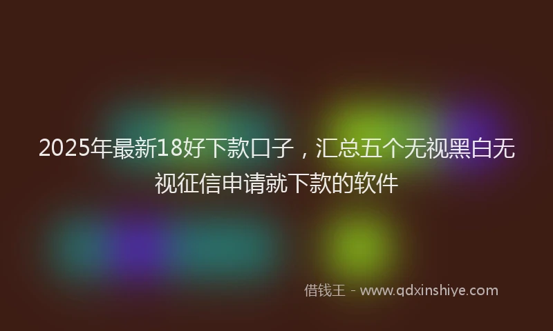 2025年最新18好下款口子，汇总五个无视黑白无视征信申请就下款的软件