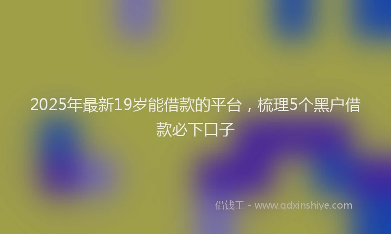 2025年最新19岁能借款的平台，梳理5个黑户借款必下口子