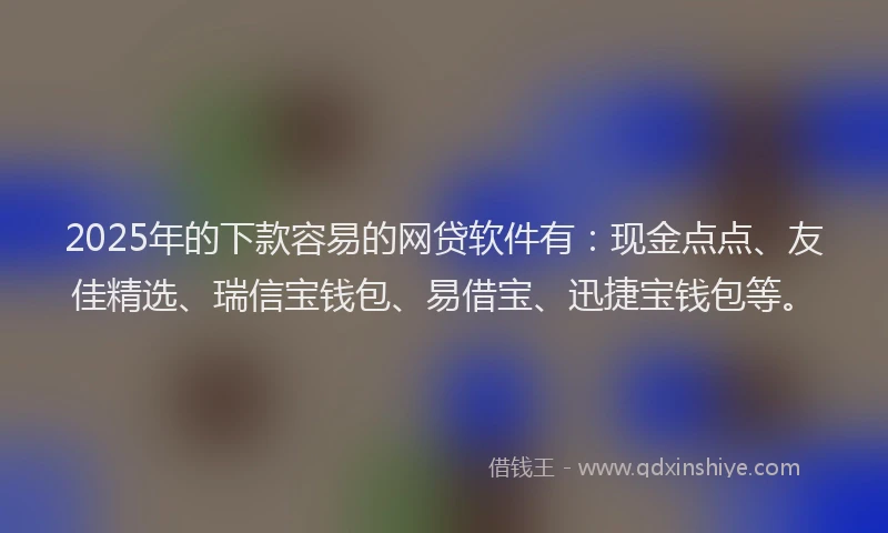 2025年的下款容易的网贷软件有：现金点点、友佳精选、瑞信宝钱包、易借宝、迅捷宝钱包等。