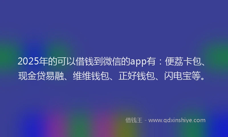 2025年的可以借钱到微信的app有：便荔卡包、现金贷易融、维维钱包、正好钱包、闪电宝等。